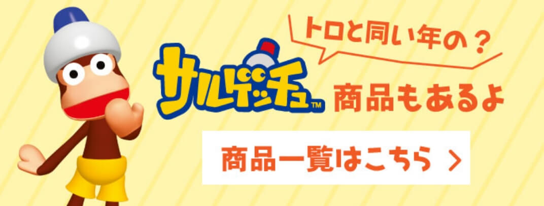 トロと同い年の？ サルゲッチュ&trade; 商品もあるよ 商品一覧はこちら