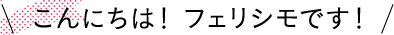 こんにちは！ フェリシモです！